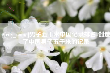 锡林郭勒男子五千米中国记录排名-创造了中国男子五千米的记录